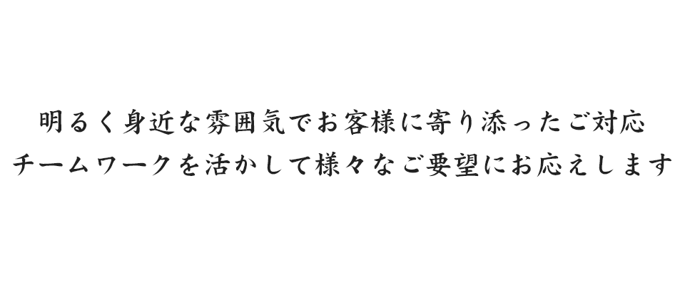 明るく身近な雰囲気でお客様に寄り添ったご対応 チームワークを活かして様々なご要望にお応えします